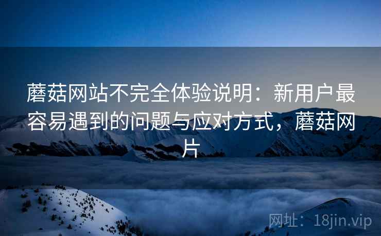 蘑菇网站不完全体验说明:新用户最容易遇到的问题与应对方式,蘑菇网片
