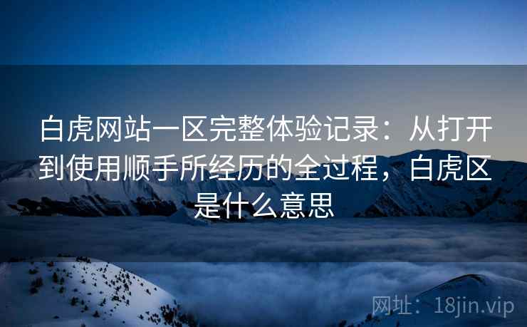白虎网站一区完整体验记录:从打开到使用顺手所经历的全过程,白虎区是什么意思 第2张 白虎网站一区完整体验记录:从打开到使用顺手所经历的全过程,白虎区是什么意思 第2张