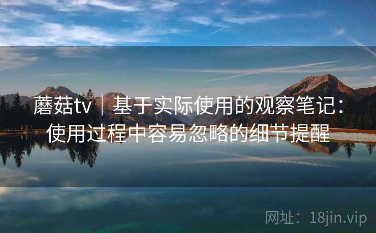 蘑菇tv｜基于实际使用的观察笔记：使用过程中容易忽略的细节提醒