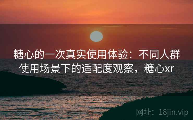 糖心的一次真实使用体验:不同人群使用场景下的适配度观察,糖心xr