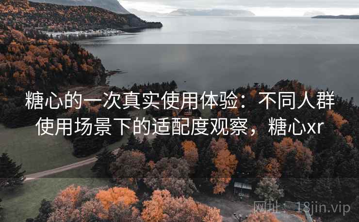 糖心的一次真实使用体验:不同人群使用场景下的适配度观察,糖心xr