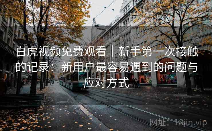 白虎视频免费观看｜新手第一次接触的记录：新用户最容易遇到的问题与应对方式