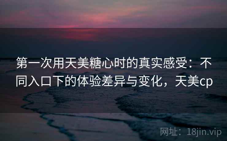 第一次用天美糖心时的真实感受:不同入口下的体验差异与变化,天美cp