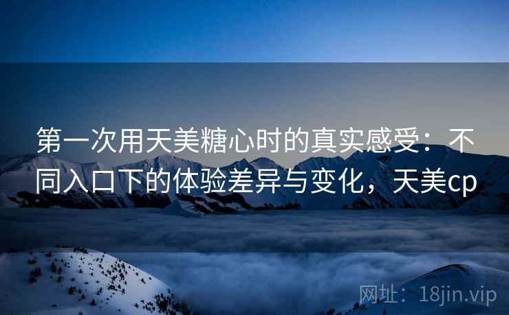 第一次用天美糖心时的真实感受:不同入口下的体验差异与变化,天美cp