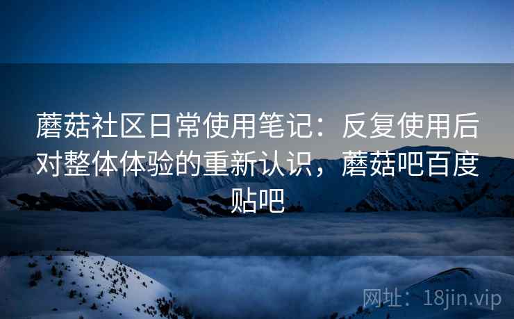 蘑菇社区日常使用笔记：反复使用后对整体体验的重新认识，蘑菇吧百度贴吧