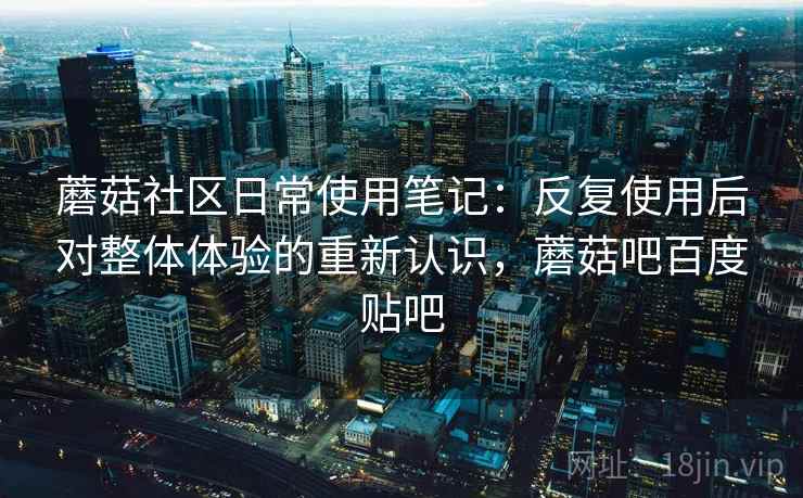 蘑菇社区日常使用笔记：反复使用后对整体体验的重新认识，蘑菇吧百度贴吧