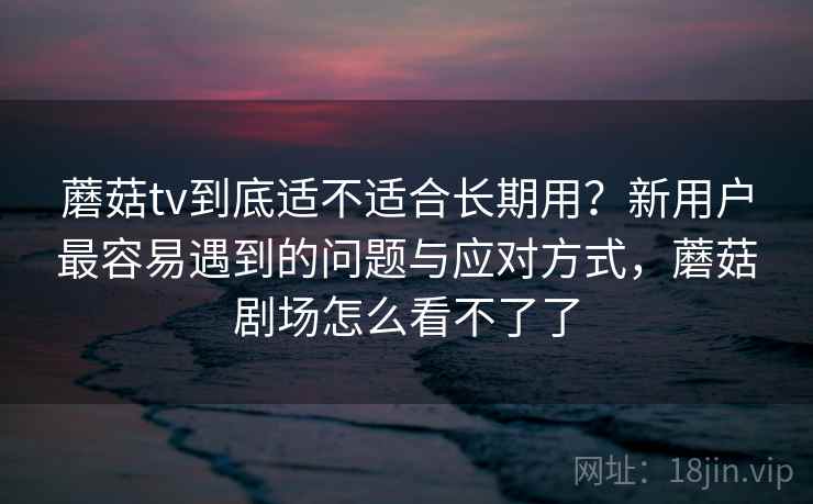 蘑菇tv到底适不适合长期用？新用户最容易遇到的问题与应对方式，蘑菇剧场怎么看不了了
