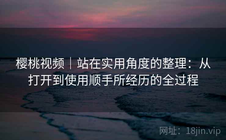 樱桃视频｜站在实用角度的整理：从打开到使用顺手所经历的全过程