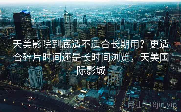 天美影院到底适不适合长期用?更适合碎片时间还是长时间浏览,天美国际影城 第1张 天美影院到底适不适合长期用?更适合碎片时间还是长时间浏览,天美国际影城 第1张