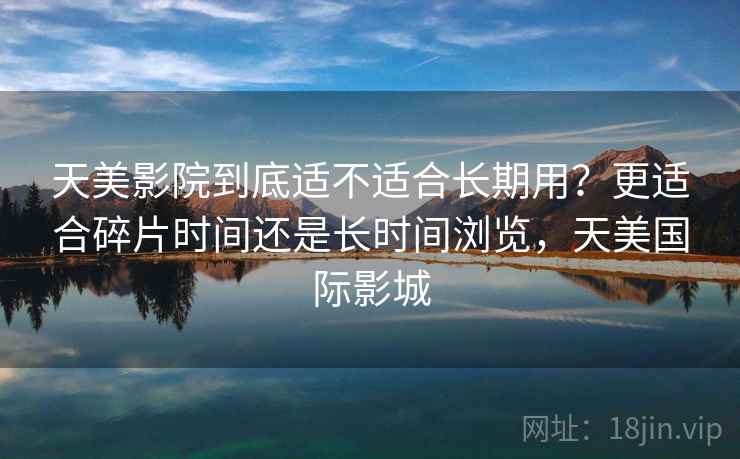 天美影院到底适不适合长期用?更适合碎片时间还是长时间浏览,天美国际影城 第2张 天美影院到底适不适合长期用?更适合碎片时间还是长时间浏览,天美国际影城 第2张