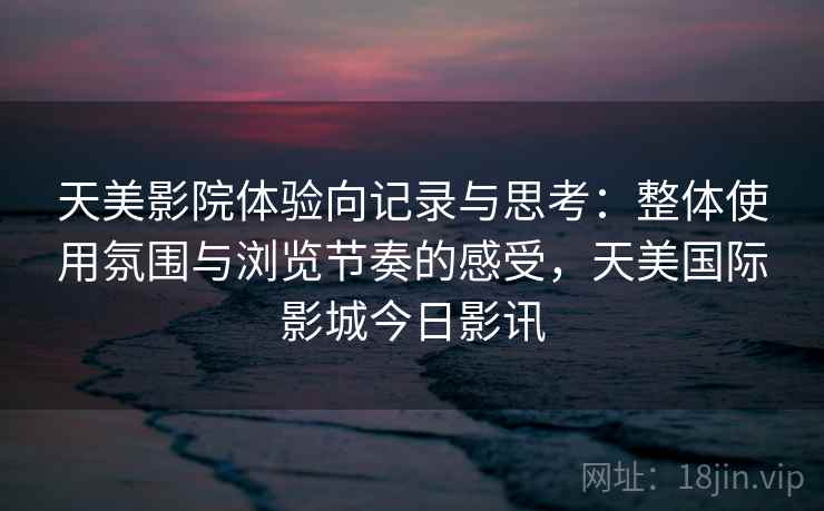 天美影院体验向记录与思考：整体使用氛围与浏览节奏的感受，天美国际影城今日影讯