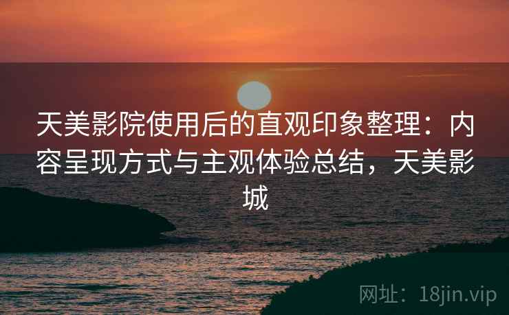 天美影院使用后的直观印象整理：内容呈现方式与主观体验总结，天美影城