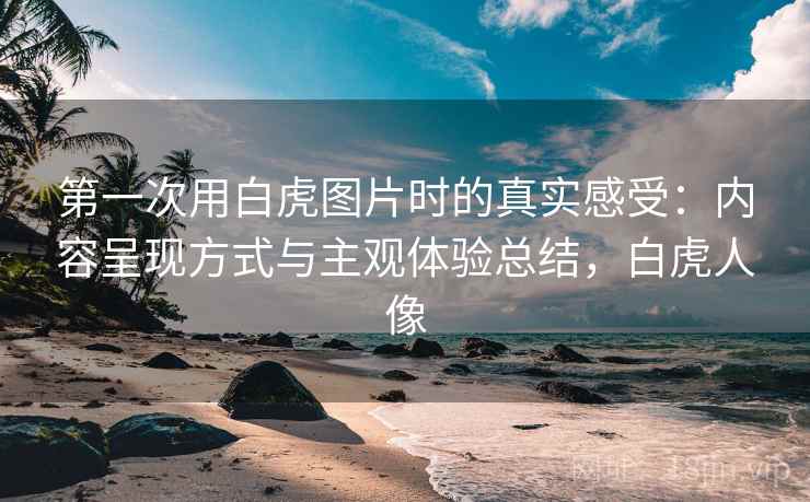 第一次用白虎图片时的真实感受：内容呈现方式与主观体验总结，白虎人像