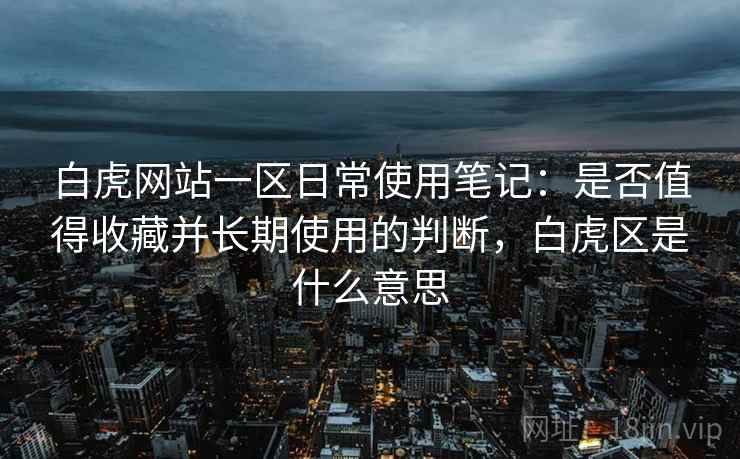 白虎网站一区日常使用笔记：是否值得收藏并长期使用的判断，白虎区是什么意思