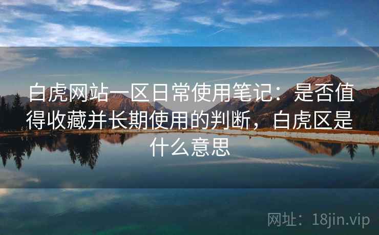 白虎网站一区日常使用笔记：是否值得收藏并长期使用的判断，白虎区是什么意思