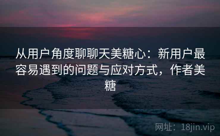 从用户角度聊聊天美糖心：新用户最容易遇到的问题与应对方式，作者美糖
