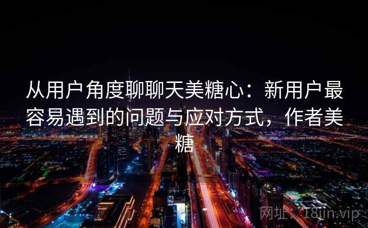 从用户角度聊聊天美糖心：新用户最容易遇到的问题与应对方式，作者美糖