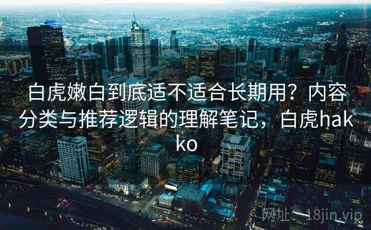 白虎嫩白到底适不适合长期用？内容分类与推荐逻辑的理解笔记，白虎hakko
