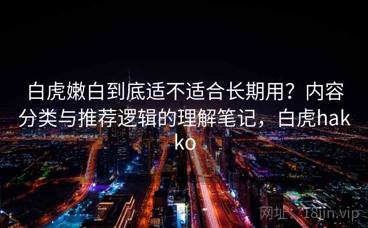 白虎嫩白到底适不适合长期用？内容分类与推荐逻辑的理解笔记，白虎hakko