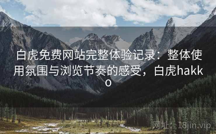 白虎免费网站完整体验记录：整体使用氛围与浏览节奏的感受，白虎hakko