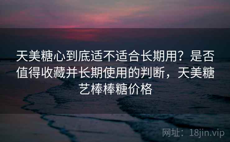 天美糖心到底适不适合长期用？是否值得收藏并长期使用的判断，天美糖艺棒棒糖价格