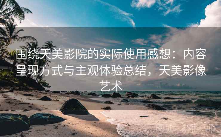 围绕天美影院的实际使用感想：内容呈现方式与主观体验总结，天美影像艺术