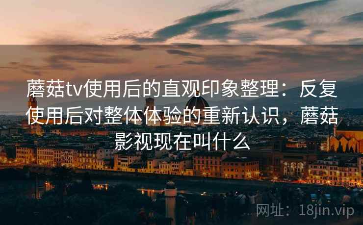 蘑菇tv使用后的直观印象整理：反复使用后对整体体验的重新认识，蘑菇影视现在叫什么