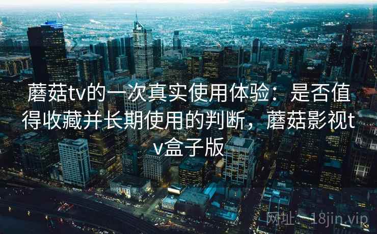 蘑菇tv的一次真实使用体验：是否值得收藏并长期使用的判断，蘑菇影视tv盒子版