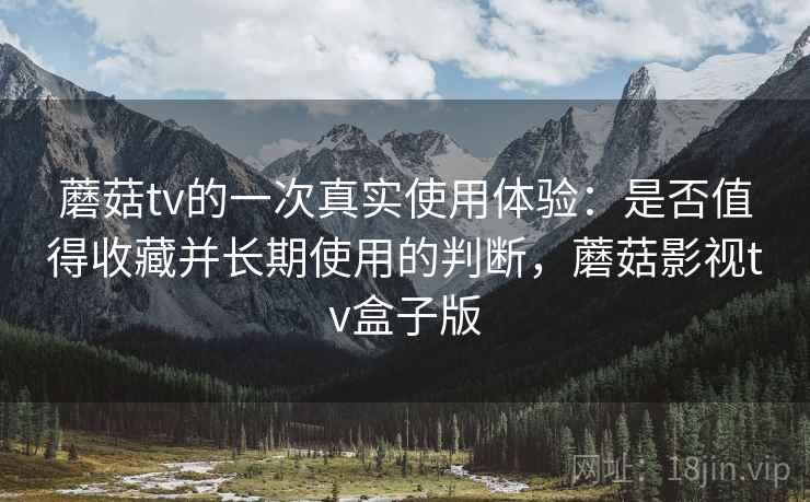 蘑菇tv的一次真实使用体验：是否值得收藏并长期使用的判断，蘑菇影视tv盒子版
