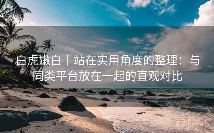白虎嫩白｜站在实用角度的整理：与同类平台放在一起的直观对比