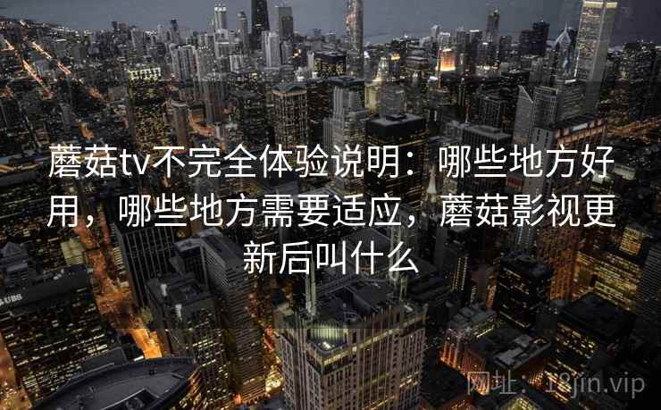 蘑菇tv不完全体验说明：哪些地方好用，哪些地方需要适应，蘑菇影视更新后叫什么
