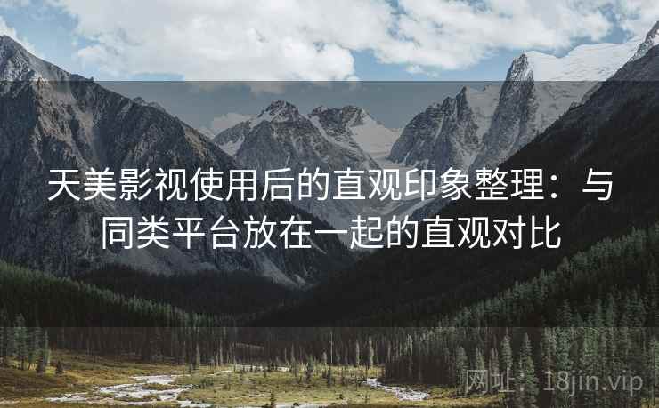 天美影视使用后的直观印象整理：与同类平台放在一起的直观对比
