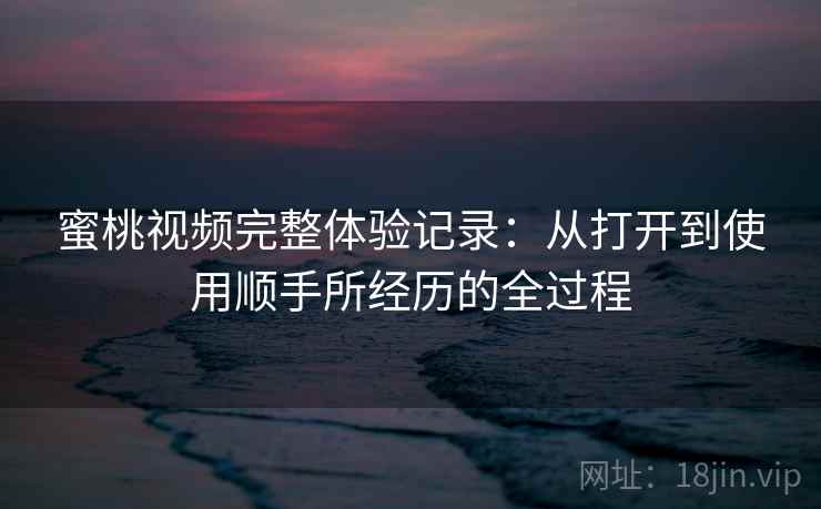 蜜桃视频完整体验记录：从打开到使用顺手所经历的全过程