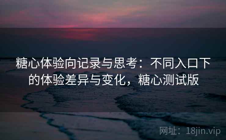 糖心体验向记录与思考：不同入口下的体验差异与变化，糖心测试版