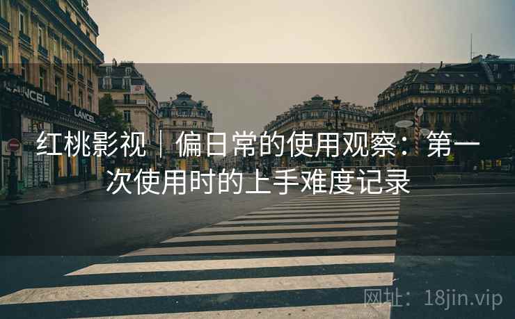红桃影视｜偏日常的使用观察：第一次使用时的上手难度记录