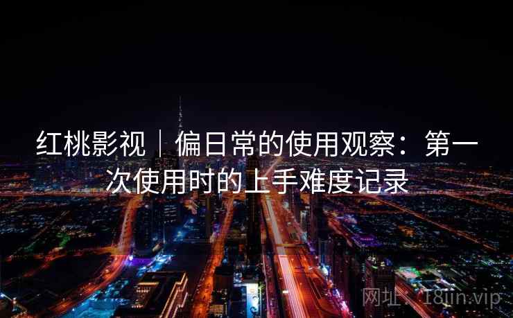红桃影视｜偏日常的使用观察：第一次使用时的上手难度记录