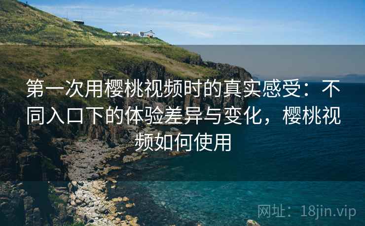 第一次用樱桃视频时的真实感受：不同入口下的体验差异与变化，樱桃视频如何使用