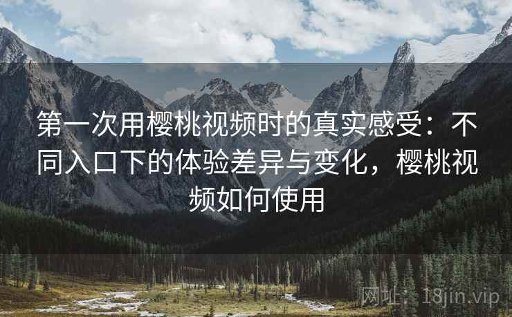 第一次用樱桃视频时的真实感受：不同入口下的体验差异与变化，樱桃视频如何使用