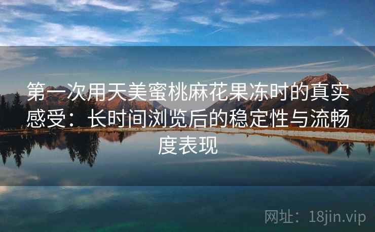 第一次用天美蜜桃麻花果冻时的真实感受：长时间浏览后的稳定性与流畅度表现