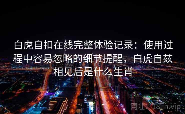 白虎自扣在线完整体验记录：使用过程中容易忽略的细节提醒，白虎自兹相见后是什么生肖