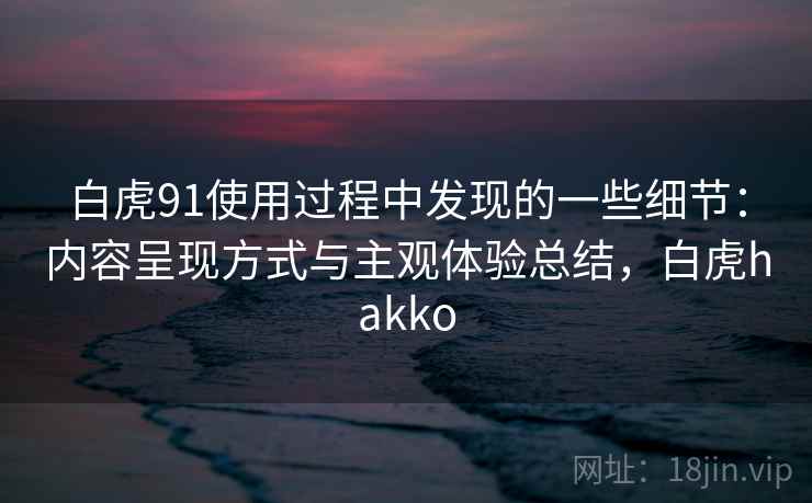 白虎91使用过程中发现的一些细节：内容呈现方式与主观体验总结，白虎hakko