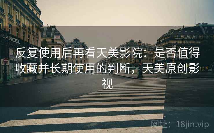 反复使用后再看天美影院：是否值得收藏并长期使用的判断，天美原创影视