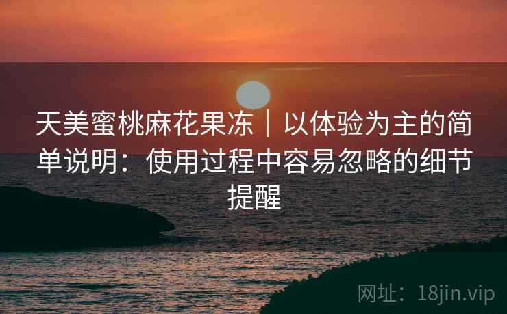 天美蜜桃麻花果冻｜以体验为主的简单说明：使用过程中容易忽略的细节提醒