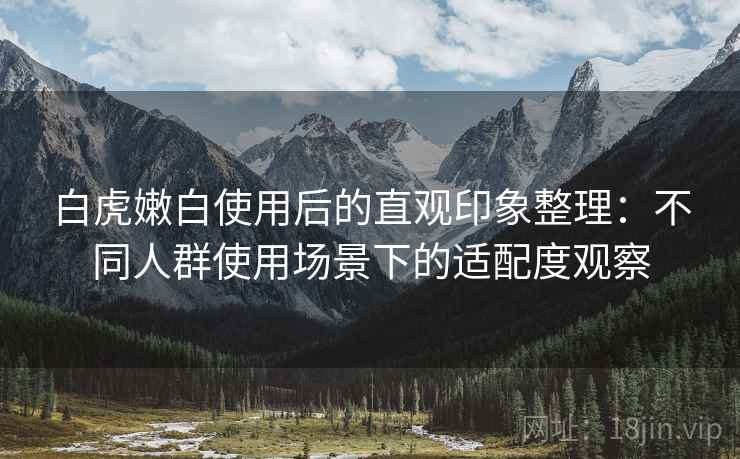 白虎嫩白使用后的直观印象整理：不同人群使用场景下的适配度观察