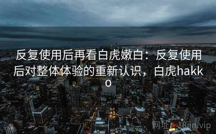 反复使用后再看白虎嫩白：反复使用后对整体体验的重新认识，白虎hakko