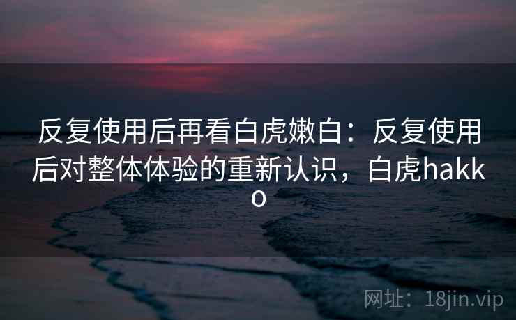 反复使用后再看白虎嫩白：反复使用后对整体体验的重新认识，白虎hakko