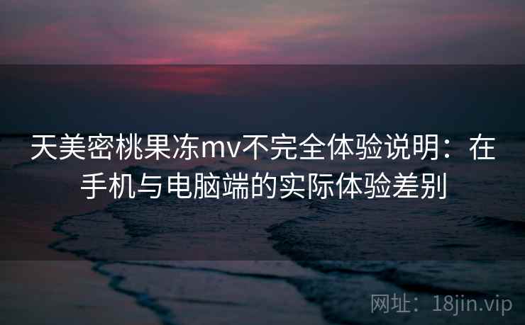 天美密桃果冻mv不完全体验说明：在手机与电脑端的实际体验差别