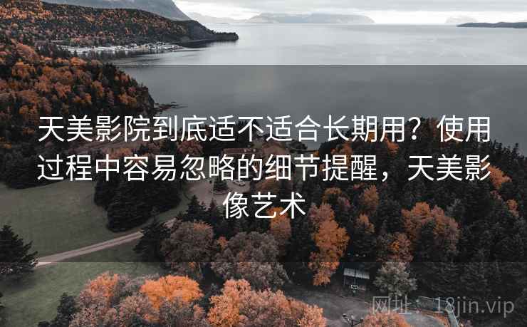 天美影院到底适不适合长期用？使用过程中容易忽略的细节提醒，天美影像艺术