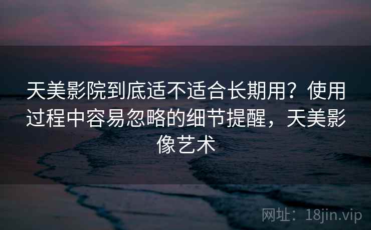 天美影院到底适不适合长期用？使用过程中容易忽略的细节提醒，天美影像艺术
