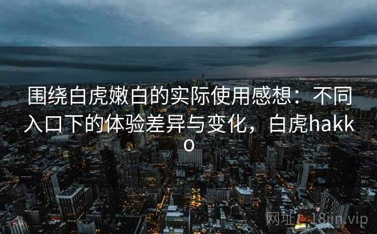 围绕白虎嫩白的实际使用感想：不同入口下的体验差异与变化，白虎hakko